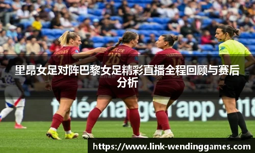 里昂女足对阵巴黎女足精彩直播全程回顾与赛后分析